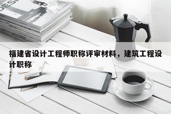 福建省設(shè)計(jì)工程師職稱評(píng)審材料，建筑工程設(shè)計(jì)職稱