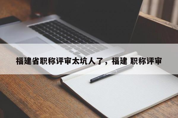 福建省職稱評(píng)審太坑人了，福建 職稱評(píng)審