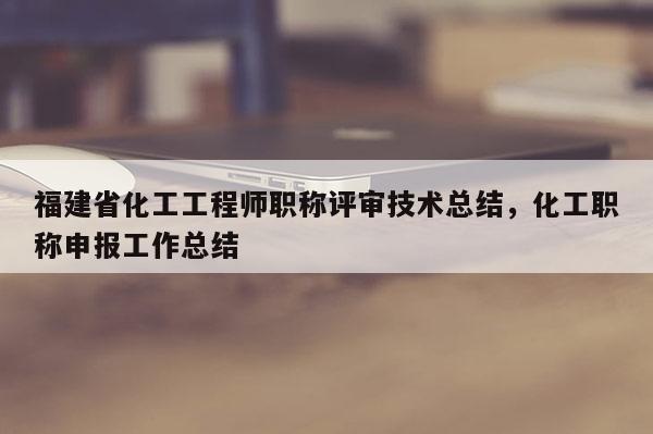 福建省化工工程師職稱評(píng)審技術(shù)總結(jié)，化工職稱申報(bào)工作總結(jié)