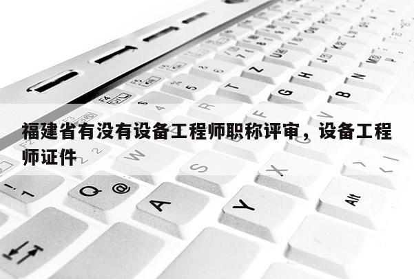 福建省有沒(méi)有設(shè)備工程師職稱評(píng)審，設(shè)備工程師證件