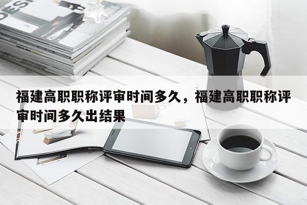 福建高職職稱評(píng)審時(shí)間多久，福建高職職稱評(píng)審時(shí)間多久出結(jié)果