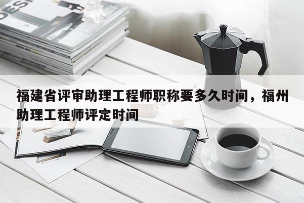 福建省評(píng)審助理工程師職稱要多久時(shí)間，福州助理工程師評(píng)定時(shí)間