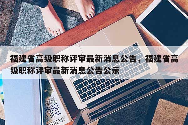 福建省高級(jí)職稱評(píng)審最新消息公告，福建省高級(jí)職稱評(píng)審最新消息公告公示