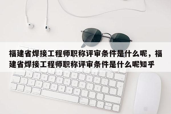 福建省焊接工程師職稱評(píng)審條件是什么呢，福建省焊接工程師職稱評(píng)審條件是什么呢知乎