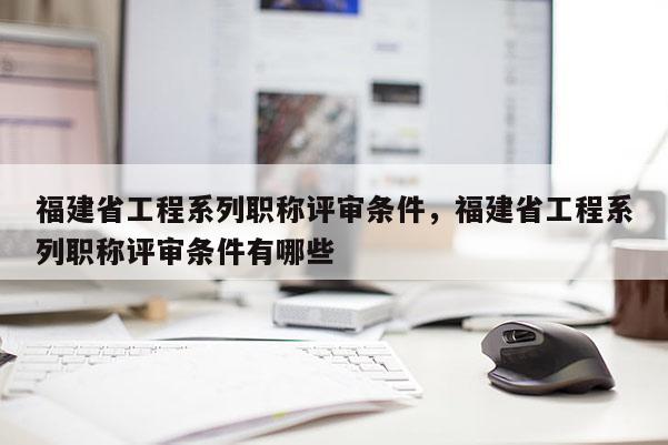 福建省工程系列職稱評審條件，福建省工程系列職稱評審條件有哪些