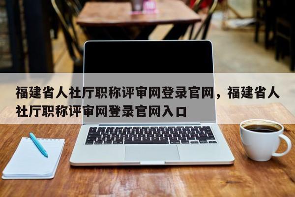 福建省人社廳職稱評審網登錄官網，福建省人社廳職稱評審網登錄官網入口