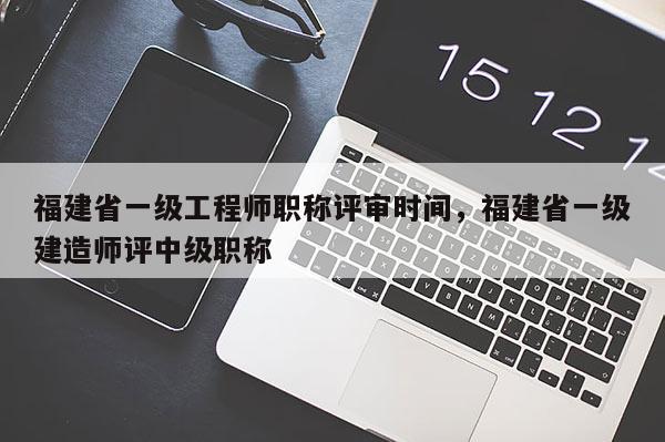 福建省一級工程師職稱評審時(shí)間，福建省一級建造師評中級職稱