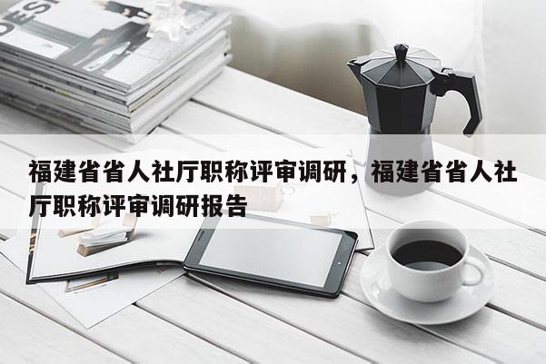 福建省省人社廳職稱評審調研，福建省省人社廳職稱評審調研報告