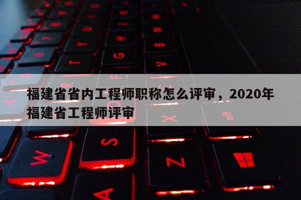 福建省省內工程師職稱怎么評審，2020年福建省工程師評審